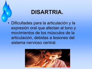 DISARTRIA.
• Dificultades para la articulación y la
expresión oral que afectan al tono y
movimientos de los músculos de la
articulación, debidas a lesiones del
sistema nervioso central.
 
