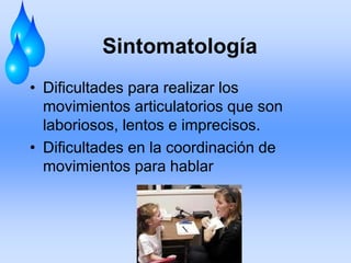 Sintomatología
• Dificultades para realizar los
movimientos articulatorios que son
laboriosos, lentos e imprecisos.
• Dificultades en la coordinación de
movimientos para hablar
 