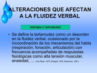 ALTERACIONES QUE AFECTAN
A LA FLUIDEZ VERBAL
• Se define la tartamudez como un desorden
en la fluidez verbal, ocasionado por la
incoordinación de los mecanismos del habla
(respiración, fonación, articulación) con
frecuencia acompañadas de respuestas
fisiológicas como alta tensión muscular,
ansiedad, … (Van Riper, 1973; Wingate, 1976, Santacreu, 1981).
DISFEMIA O TARTAMUDEZ
 