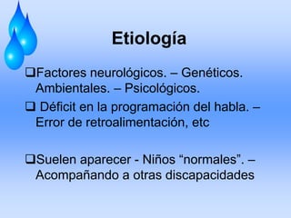 Etiología
Factores neurológicos. – Genéticos.
Ambientales. – Psicológicos.
 Déficit en la programación del habla. –
Error de retroalimentación, etc
Suelen aparecer - Niños “normales”. –
Acompañando a otras discapacidades
 