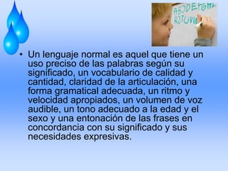 • Un lenguaje normal es aquel que tiene un
uso preciso de las palabras según su
significado, un vocabulario de calidad y
cantidad, claridad de la articulación, una
forma gramatical adecuada, un ritmo y
velocidad apropiados, un volumen de voz
audible, un tono adecuado a la edad y el
sexo y una entonación de las frases en
concordancia con su significado y sus
necesidades expresivas.
 