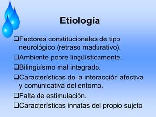 Etiología
Factores constitucionales de tipo
neurológico (retraso madurativo).
Ambiente pobre lingüísticamente.
Bilingüísmo mal integrado.
Características de la interacción afectiva
y comunicativa del entorno.
Falta de estimulación.
Características innatas del propio sujeto
 