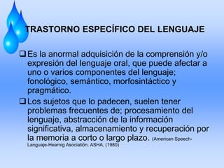 TRASTORNO ESPECÍFICO DEL LENGUAJE
Es la anormal adquisición de la comprensión y/o
expresión del lenguaje oral, que puede afectar a
uno o varios componentes del lenguaje;
fonológico, semántico, morfosintáctico y
pragmático.
Los sujetos que lo padecen, suelen tener
problemas frecuentes de; procesamiento del
lenguaje, abstracción de la información
significativa, almacenamiento y recuperación por
la memoria a corto o largo plazo. (American Speech-
Languaje-Hearnig Asociatión. ASHA, (1980)
 