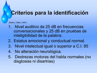 Criterios para la identificación
(Stark y Tallal ,(1981)
1. Nivel auditivo de 25 dB en frecuencias
conversacionales y 25 dB en pruebas de
inteligibilidad de la palabra.
2. Estatus emocional y conductual normal.
3. Nivel intelectual igual o superior a C.I. 85
4. No alteración neurológica.
5. Destrezas motoras del habla normales (no
disglosias ni disartrias)
 