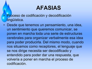 AFASIAS
• Proceso de codificación y decodificación
lingüística.
• Desde que tenemos un pensamiento, una idea,
un sentimiento que queremos comunicar, se
ponen en marcha toda una serie de estructuras
cerebrales para organizar verbalmente esa idea
para poder producirla. Del mismo modo, cuando
nos situamos como receptores, el lenguaje que
se nos dirige necesita ser decodificado y
entendido para poder dar una respuesta, que
volvería a poner en marcha el proceso de
codificación.
 