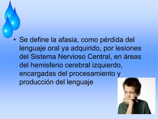 • Se define la afasia, como pérdida del
lenguaje oral ya adquirido, por lesiones
del Sistema Nervioso Central, en áreas
del hemisferio cerebral izquierdo,
encargadas del procesamiento y
producción del lenguaje
 