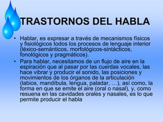 TRASTORNOS DEL HABLA
• Hablar, es expresar a través de mecanismos físicos
y fisiológicos todos los procesos de lenguaje interior
(léxico-semánticos, morfológicos-sintácticos,
fonológicos y pragmáticos).
• Para hablar, necesitamos de un flujo de aire en la
espiración que al pasar por las cuerdas vocales, las
hace vibrar y producir el sonido, las posiciones y
movimientos de los órganos de la articulación
(labios, mandíbula, lengua, paladar, …), así como, la
forma en que se emite el aire (oral o nasal), y, como
resuena en las cavidades orales y nasales, es lo que
permite producir el habla
 