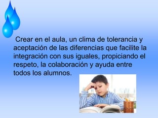 Crear en el aula, un clima de tolerancia y
aceptación de las diferencias que facilite la
integración con sus iguales, propiciando el
respeto, la colaboración y ayuda entre
todos los alumnos.
 