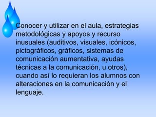 Conocer y utilizar en el aula, estrategias
metodológicas y apoyos y recurso
inusuales (auditivos, visuales, icónicos,
pictográficos, gráficos, sistemas de
comunicación aumentativa, ayudas
técnicas a la comunicación, u otros),
cuando así lo requieran los alumnos con
alteraciones en la comunicación y el
lenguaje.
 