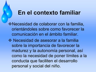 En el contexto familiar
Necesidad de colaborar con la familia,
orientándoles sobre como favorecer la
comunicación en el ámbito familiar.
 Necesidad de asesorar a la familia
sobre la importancia de favorecer la
madurez y la autonomía personal, así
como la necesidad de poner límites a la
conducta que faciliten el desarrollo
personal y social del niño.
 