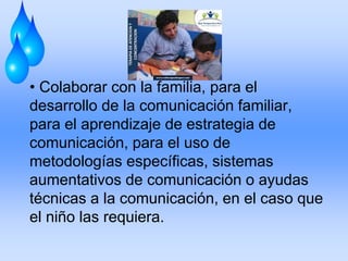 • Colaborar con la familia, para el
desarrollo de la comunicación familiar,
para el aprendizaje de estrategia de
comunicación, para el uso de
metodologías específicas, sistemas
aumentativos de comunicación o ayudas
técnicas a la comunicación, en el caso que
el niño las requiera.
 