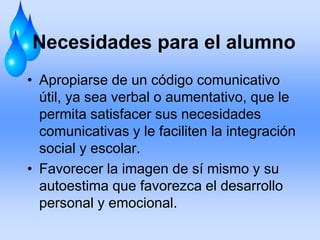 Necesidades para el alumno
• Apropiarse de un código comunicativo
útil, ya sea verbal o aumentativo, que le
permita satisfacer sus necesidades
comunicativas y le faciliten la integración
social y escolar.
• Favorecer la imagen de sí mismo y su
autoestima que favorezca el desarrollo
personal y emocional.
 