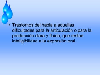 • Trastornos del habla a aquellas
dificultades para la articulación o para la
producción clara y fluida, que restan
inteligibilidad a la expresión oral.
 