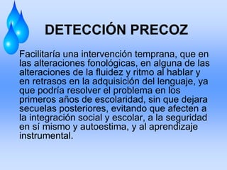 DETECCIÓN PRECOZ
Facilitaría una intervención temprana, que en
las alteraciones fonológicas, en alguna de las
alteraciones de la fluidez y ritmo al hablar y
en retrasos en la adquisición del lenguaje, ya
que podría resolver el problema en los
primeros años de escolaridad, sin que dejara
secuelas posteriores, evitando que afecten a
la integración social y escolar, a la seguridad
en sí mismo y autoestima, y al aprendizaje
instrumental.
 
