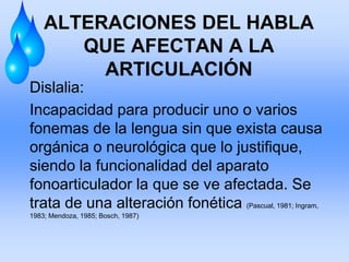 ALTERACIONES DEL HABLA
QUE AFECTAN A LA
ARTICULACIÓN
Dislalia:
Incapacidad para producir uno o varios
fonemas de la lengua sin que exista causa
orgánica o neurológica que lo justifique,
siendo la funcionalidad del aparato
fonoarticulador la que se ve afectada. Se
trata de una alteración fonética (Pascual, 1981; Ingram,
1983; Mendoza, 1985; Bosch, 1987)
 