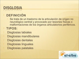  DEFINICIÓN
 Se trata de un trastorno de la articulación de origen no
neurológico central y provocado por lesiones físicas o
malformaciones de los órganos articulatorios periféricos.
 TIPOS:
 Disglosias labiales
 Disglosias mandibulares
 Disglosias dentales
 Disglosias linguales
  Disglosias palatales
 