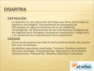  DEFINICIÓN
 La disartria es una alteración del habla que tiene como base un
trastorno neurológico. Generalmente se acompaña de
dificultades en algunos atributos de la voz (disfonías
neurológicas), de alteraciones de los movimientos biológicos de
los órganos buco faríngeos (incluyendo masticación y deglución),
y en ocasiones de incoordinación fono respiratorio.
 CAUSAS
 Como es de suponer por todo lo dicho anteriormente, las causas
son muy numerosas:
Accidentes vasculares cerebrales, Tumores, Parálisis cerebral,
Traumas craneales, Arteriosclerosis, Infecciones, Alcoholismo,
Intoxicaciones. Poliomielitis, Miositis, Distrofias musculares
 