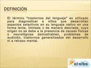  El término "trastornos del lenguaje" es utilizado
para diagnosticar a niños que desarrollan
aspectos selectivos en su lenguaje nativo en una
forma lenta, limitada o de manera desviada, cuyo
origen no se debe a la presencia de causas físicas
o neurológicas demostrables, problemas de
audición, trastornos generalizados del desarrollo
ni a retraso mental.
 