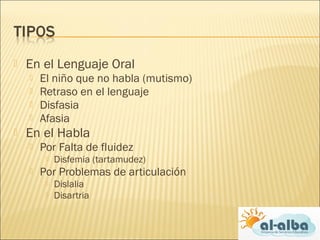  En el Lenguaje Oral
 El niño que no habla (mutismo)
 Retraso en el lenguaje
 Disfasia
 Afasia
 En el Habla
 Por Falta de fluidez
 Disfemia (tartamudez)
 Por Problemas de articulación
 Dislalia
 Disartria
 