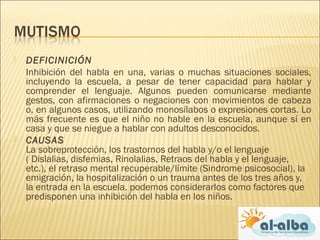  DEFICINICIÓN
Inhibición del habla en una, varias o muchas situaciones sociales,
incluyendo la escuela, a pesar de tener capacidad para hablar y
comprender el lenguaje. Algunos pueden comunicarse mediante
gestos, con afirmaciones o negaciones con movimientos de cabeza
o, en algunos casos, utilizando monosílabos o expresiones cortas. Lo
más frecuente es que el niño no hable en la escuela, aunque sí en
casa y que se niegue a hablar con adultos desconocidos.
 CAUSAS
La sobreprotección, los trastornos del habla y/o el lenguaje
( Dislalias, disfemias, Rinolalias, Retraos del habla y el lenguaje,
etc.), el retraso mental recuperable/límite (Sindrome psicosocial), la
emigración, la hospitalización o un trauma antes de los tres años y,
la entrada en la escuela, podemos considerarlos como factores que
predisponen una inhibición del habla en los niños.
 