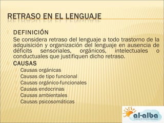  DEFINICIÓN
Se considera retraso del lenguaje a todo trastorno de la
adquisición y organización del lenguaje en ausencia de
déficits sensoriales, orgánicos, intelectuales o
conductuales que justifiquen dicho retraso.
 CAUSAS
 Causas orgánicas
 Causas de tipo funcional
 Causas orgánico-funcionales
 Causas endocrinas
 Causas ambientales
 Causas psicosomáticas
 