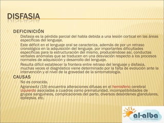 DEFICINICIÓN
 Disfasia es la pérdida parcial del habla debida a una lesión cortical en las áreas
específicas del lenguaje.
 Este déficit en el lenguaje oral se caracteriza, además de por un retraso
cronológico en la adquisición del lenguaje, por importantes dificultades
específicas para la estructuración del mismo, produciéndose así, conductas
verbales anómalas que se traducen en una desviación respecto a los procesos
normales de adquisición y desarrollo del lenguaje. 
 Resulta difícil establecer la frontera entre retraso del lenguaje y disfasia,
muchas veces el diagnóstico viene determinado por la falta de evolución ante la
intervención y el nivel de la gravedad de la sintomatología.
 CAUSAS
 No es conocida.
 Agranowitz (19) encuentra alteraciones difusas en el hemisferio cerebral
izquierdo asociadas a cuadros como prematuridad, incompatibilidades de
grupos sanguíneos, complicaciones del parto, diversos desórdenes glandulares,
epilepsia, etc.
 