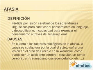  DEFINICIÓN
 Pérdida por lesión cerebral de los aprendizajes
lingüísticos para codificar el pensamiento en lenguaje,
o descodificarlo. Incapacidad para expresar el
pensamiento a través del lenguaje oral.
 CAUSAS
 En cuanto a los factores etiológicos de la afasia, la
causa es cualquiera por la cual el sujeto sufra una
lesión en el área de Broca o en la Wernicke, como
puede ser un accidente cerebro - vascular, un tumor
cerebral, un traumatismo craneoencefálico, etc, ...)
 