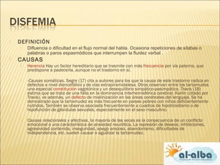  DEFINICIÓN
 Difluencia o dificultad en el flujo normal del habla. Ocasiona repeticiones de sílabas o
palabras o paros espasmódicos que interrumpen la fluidez verbal .
 CAUSAS
 Herencia Hay un factor hereditario que se trasmite con más frecuencia por vía paterna, que
predispone a padecerla, aunque no el trastorno en sí.
 ­Causas somáticas. Segre (17) cita a autores para los que la causa de este trastorno radica en
defectos a nivel diencefálico y de vías extrapiramidalesa. Otros observan entre los tartamudos
una especial constitución vagotónica y un desequilibrio simpático-pasimpático. Travis (18)
estima que se trata de una falla en la dominancia interhemisférica cerebral. Karlin (citado por
Travis), ve además, un defecto de mielinización en las áreas cerebrales del lenguaje. Se ha
demostrado que la tartamudez es más frecuente en paises pobres con niños deficientemente
nutridos. También se observa asociada frecuentemente a cuadros de hipotiroidismo o de
hipofunción de glándulas sexuales, especialmente en el sexo masculino.
 Causas relacionales y afectivas, la mayoría de las veces es la consecuencia de un conflicto
emocional o una característica de ansiedad neurótica. La represión de deseos, inhibiciones,
agresividad contenida, inseguridad, apego ansioso, abandonismo, dificultades de
independencia, etc. suelen causar o agudizar la tartamudez.
 
