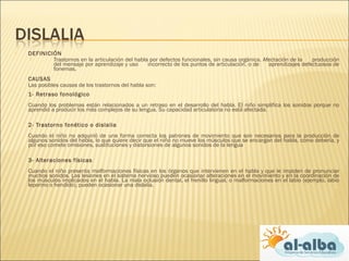  DEFINICIÓN
 Trastornos en la articulación del habla por defectos funcionales, sin causa orgánica. Afectación de la producción
del mensaje por aprendizaje y uso incorrecto de los puntos de articulación, o de aprendizajes defectuosos de
fonemas.
 CAUSAS
Las posibles causas de los trastornos del habla son:
1- Retraso fonológico
Cuando los problemas están relacionados a un retraso en el desarrollo del habla. El niño simplifica los sonidos porque no
aprendió a producir los más complejos de su lengua. Su capacidad articulatoria no está afectada.
2- Trastorno fonético o dislalia
Cuando el niño no adquirió de una forma correcta los patrones de movimiento que son necesarios para la producción de
algunos sonidos del habla, lo que quiere decir que el niño no mueve los músculos que se encargan del habla, como debería, y
por eso comete omisiones, sustituciones y distorsiones de algunos sonidos de la lengua
3- Alteraciones físicas
Cuando el niño presenta malformaciones físicas en los órganos que intervienen en el habla y que le impiden de pronunciar
muchos sonidos. Las lesiones en el sistema nervioso pueden ocasionar alteraciones en el movimiento y en la coordinación de
los músculos implicados en el habla. La mala oclusión dental, el frenillo lingual, o malformaciones en el labio (ejemplo, labio
leporino o hendido), pueden ocasionar una dislalia.
 
