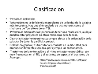 Clasificacion
• Trastornos del habla:
• Tartamudez: es la deficiencia o problema de la fluidez de la palabra
más frecuente. Hay que diferenciarla de tics motores como el
síndrome de Tourette o de un TEL.
• Problemas articulatorios: pueden no tener una causa clara, aunque
pueden estar presentes en otros miembros de la familia.
• Disartria: trastorno neuromuscular que afecta a la articulación de la
palabra. Se da en la parálisis cerebral.
• Dislalia: en general, es transitoria y consiste en la dificultad para
pronunciar diferentes sonidos, por ejemplo las consonantes.
• Trastornos de la entonación o el ritmo o trastorno prosódico: son
muy frecuentes en el TEL y el autismo, en especial el trastorno de
Asperger.
https://pavlov.psyciencia.com/2013/11/Trastor
nos-del-lenguaje-diagnostico-y-
tratamiento.pdf
 
