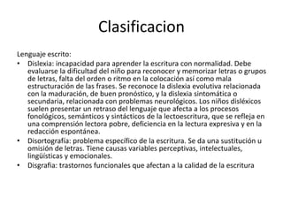 Clasificacion
Lenguaje escrito:
• Dislexia: incapacidad para aprender la escritura con normalidad. Debe
evaluarse la dificultad del niño para reconocer y memorizar letras o grupos
de letras, falta del orden o ritmo en la colocación así como mala
estructuración de las frases. Se reconoce la dislexia evolutiva relacionada
con la maduración, de buen pronóstico, y la dislexia sintomática o
secundaria, relacionada con problemas neurológicos. Los niños disléxicos
suelen presentar un retraso del lenguaje que afecta a los procesos
fonológicos, semánticos y sintácticos de la lectoescritura, que se refleja en
una comprensión lectora pobre, deficiencia en la lectura expresiva y en la
redacción espontánea.
• Disortografía: problema específico de la escritura. Se da una sustitución u
omisión de letras. Tiene causas variables perceptivas, intelectuales,
lingüísticas y emocionales.
• Disgrafia: trastornos funcionales que afectan a la calidad de la escritura
 