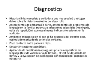 Diagnostico
• Historia clínica completa y cuidadosa que nos ayudará a recoger
datos sobre la historia evolutiva del desarrollo .
• Antecedentes de embarazo o parto, antecedentes de problemas de
lenguaje en la familia, traumas o infecciones adquiridas (meningitis,
otitis de repetición), que usualmente indican alteraciones en la
audición.
• Ambiente psicosocial en el que se ha desarrollado, afectivo o no,
estimulado o privado de estímulos verbales.
• Poco contacto entre padres e hijos.
• Descartar trastornos genéticos.
• Aplicación de cuestionarios y algunas pruebas específicas de
lenguaje (test de vocabulario de Boston), el test de desarrollo de
Bayley y la evaluación de inteligencia por el psicólogo, cuando sea
necesaria.
 
