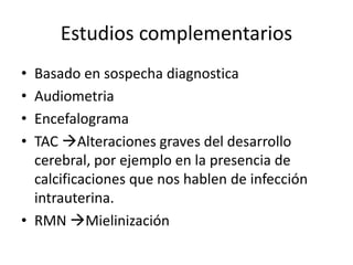 Estudios complementarios
• Basado en sospecha diagnostica
• Audiometria
• Encefalograma
• TAC Alteraciones graves del desarrollo
cerebral, por ejemplo en la presencia de
calcificaciones que nos hablen de infección
intrauterina.
• RMN Mielinización
 