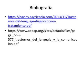 Bibliografia
• https://pavlov.psyciencia.com/2013/11/Trasto
rnos-del-lenguaje-diagnostico-y-
tratamiento.pdf
• https://www.aepap.org/sites/default/files/pa
gs._569-
577_trastornos_del_lenguaje_y_la_comunicac
ion.pdf
 