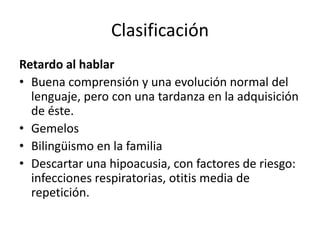 Clasificación
Retardo al hablar
• Buena comprensión y una evolución normal del
lenguaje, pero con una tardanza en la adquisición
de éste.
• Gemelos
• Bilingüismo en la familia
• Descartar una hipoacusia, con factores de riesgo:
infecciones respiratorias, otitis media de
repetición.
 