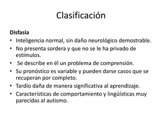 Clasificación
Disfasia
• Inteligencia normal, sin daño neurológico demostrable.
• No presenta sordera y que no se le ha privado de
estímulos.
• Se describe en él un problema de comprensión.
• Su pronóstico es variable y pueden darse casos que se
recuperan por completo.
• Tardío daña de manera significativa al aprendizaje.
• Características de comportamiento y lingüísticas muy
parecidas al autismo.
 