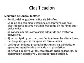 Clasificación
Síndrome de Landau-Kleffner
• Pérdida del lenguaje en niños de 3-9 años.
• Se relaciona con manifestaciones epileptogénicas en el
electroencefalograma y es más frecuente en los niños que
en las niñas.
• Se conoce además como afasia adquirida con trastorno
convulsivo.
• 1) Inicio rápido y con un curso fluctuante en las alteraciones
del lenguaje, que se recupera de forma rápida
• 2) Empeoramiento progresivo tras una crisis epiléptica o
episodios repetidos de afasia, de mal pronóstico.
• 3) Agnosia auditiva verbal, con escasas crisis epilépticas, de
instauración progresiva y de recuperación variable.
 