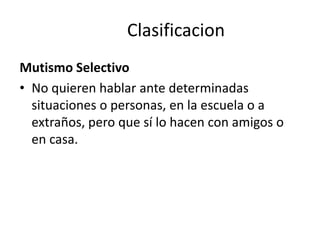 Clasificacion
Mutismo Selectivo
• No quieren hablar ante determinadas
situaciones o personas, en la escuela o a
extraños, pero que sí lo hacen con amigos o
en casa.
 