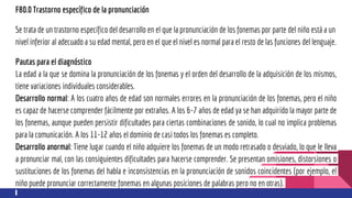 F80.0 Trastorno específico de la pronunciación
Se trata de un trastorno específico del desarrollo en el que la pronunciación de los fonemas por parte del niño está a un
nivel inferior al adecuado a su edad mental, pero en el que el nivel es normal para el resto de las funciones del lenguaje.
Pautas para el diagnóstico
La edad a la que se domina la pronunciación de los fonemas y el orden del desarrollo de la adquisición de los mismos,
tiene variaciones individuales considerables.
Desarrollo normal: A los cuatro años de edad son normales errores en la pronunciación de los fonemas, pero el niño
es capaz de hacerse comprender fácilmente por extraños. A los 6-7 años de edad ya se han adquirido la mayor parte de
los fonemas, aunque pueden persistir dificultades para ciertas combinaciones de sonido, lo cual no implica problemas
para la comunicación. A los 11-12 años el dominio de casi todos los fonemas es completo.
Desarrollo anormal: Tiene lugar cuando el niño adquiere los fonemas de un modo retrasado o desviado, lo que le lleva
a pronunciar mal, con las consiguientes dificultades para hacerse comprender. Se presentan omisiones, distorsiones o
sustituciones de los fonemas del habla e inconsistencias en la pronunciación de sonidos coincidentes (por ejemplo, el
niño puede pronunciar correctamente fonemas en algunas posiciones de palabras pero no en otras).
 