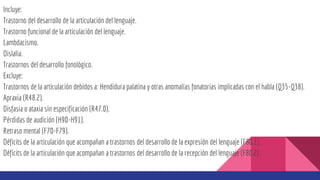 Incluye:
Trastorno del desarrollo de la articulación del lenguaje.
Trastorno funcional de la articulación del lenguaje.
Lambdacismo.
Dislalia.
Trastornos del desarrollo fonológico.
Excluye:
Trastornos de la articulación debidos a: Hendidura palatina y otras anomalías fonatorias implicadas con el habla (Q35-Q38).
Apraxia (R48.2).
Disfasia o ataxia sin especificación (R47.0).
Pérdidas de audición (H90-H91).
Retraso mental (F70-F79).
Déficits de la articulación que acompañan a trastornos del desarrollo de la expresión del lenguaje (F80.1).
Déficits de la articulación que acompañan a trastornos del desarrollo de la recepción del lenguaje (F80.2).
 