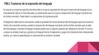 F80.1 Trastorno de la expresión del lenguaje
Se trata de un trastorno específico del desarrollo en el que la capacidad del niño para la expresión del lenguaje oral es
marcadamente inferior al nivel adecuado a su edad mental, pero en el que la comprensión del lenguaje está dentro de
los límites normales. Puede haber o no alteraciones de la pronunciación.
El diagnóstico debe hacerse únicamente cuando la gravedad del retraso del desarrollo del lenguaje expresivo exceda los
límites de la variación normal y cuando la comprensión del lenguaje está dentro de los límites normales para la edad
del niño (aunque a menudo el lenguaje receptivo puede estar en algunos aspectos por debajo de lo normal). El recurso
a signos no verbales (sonrisas y gestos) y el lenguaje interior (imaginación y juegos de la fantasía) están relativamente
intactos, así como la capacidad para la comunicación no verbal en sociedad.
 