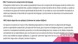 F80.2 Trastorno de la comprensión del lenguaje
El diagnóstico debe hacerse sólo cuando la gravedad del retraso de la comprensión del lenguaje excede los límites de la
variación normal para la edad del niño, cuando la inteligencia no verbal está dentro de los límites normales y cuando no
se satisfacen las pautas del trastorno generalizado del desarrollo. En casi todos los casos está también retrasado de un
modo muy importante el desarrollo de la expresión del lenguaje y son frecuentes las alteraciones de la pronunciación
de los fonemas.
F80.3 Afasia adquirida con epilepsia (síndrome de Landau-Kleffner)
Se trata de un trastorno en el que el niño, habiendo progresado de un modo normal en la adquisición del lenguaje,
pierde la capacidad de comprensión y de expresión del mismo, pero conserva la inteligencia general. La aparición del
trastorno se acompaña de anomalías paroxísticas en el electroencefalograma (casi siempre en los lóbulos temporales,
normalmente de un modo bilateral, pero con frecuencia con un trastorno disrítmico más generalizado) y en la mayoría
de los casos también de ataques epilépticos. La aparición suele tener lugar entre los tres y los siete años de edad, pero
puede tener lugar antes o después, durante la infancia.
 