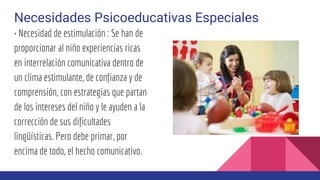 Necesidades Psicoeducativas Especiales
• Necesidad de estimulación : Se han de
proporcionar al niño experiencias ricas
en interrelación comunicativa dentro de
un clima estimulante, de confianza y de
comprensión, con estrategias que partan
de los intereses del niño y le ayuden a la
corrección de sus dificultades
lingüísticas. Pero debe primar, por
encima de todo, el hecho comunicativo.
 