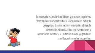 Es necesario estimular habilidades y procesos cognitivos
como: la atención selectiva hacia los sonidos del habla; la
percepción, discriminación y memoria auditiva; la
abstracción, simbolización, representaciones y
operaciones mentales; la imitación directa y diferida de
sonidos, así como las secuencias.
 