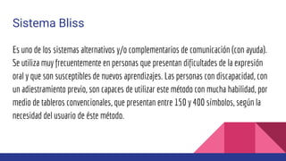 Sistema Bliss
Es uno de los sistemas alternativos y/o complementarios de comunicación (con ayuda).
Se utiliza muy frecuentemente en personas que presentan dificultades de la expresión
oral y que son susceptibles de nuevos aprendizajes. Las personas con discapacidad, con
un adiestramiento previo, son capaces de utilizar este método con mucha habilidad, por
medio de tableros convencionales, que presentan entre 150 y 400 símbolos, según la
necesidad del usuario de éste método.
 