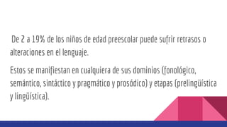 De 2 a 19% de los niños de edad preescolar puede sufrir retrasos o
alteraciones en el lenguaje.
Estos se manifiestan en cualquiera de sus dominios (fonológico,
semántico, sintáctico y pragmático y prosódico) y etapas (prelingüística
y lingüística).
 