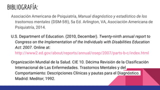 BIBLIOGRAFÍA:
Asociación Americana de Psiquiatría, Manual diagnóstico y estadístico de los
trastornos mentales (DSM-5®), 5a Ed. Arlington, VA, Asociación Americana de
Psiquiatría, 2014.
U.S. Department of Education. (2010, December). Twenty-ninth annual report to
Congress on the Implementation of the Individuals with Disabilities Education
Act: 2007. Online at:
http://www2.ed.gov/about/reports/annual/osep/2007/parts-b-c/index.html
Organización Mundial de la Salud. CIE 10. Décima Revisión de la Clasificación
Internacional de Las Enfermedades. Trastornos Mentales y del
Comportamiento: Descripciones Clínicas y pautas para el Diagnóstico.
Madrid: Meditor; 1992.
 
