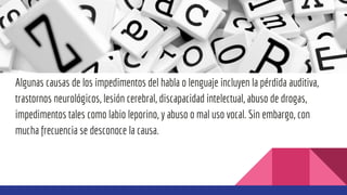 Algunas causas de los impedimentos del habla o lenguaje incluyen la pérdida auditiva,
trastornos neurológicos, lesión cerebral, discapacidad intelectual, abuso de drogas,
impedimentos tales como labio leporino, y abuso o mal uso vocal. Sin embargo, con
mucha frecuencia se desconoce la causa.
 