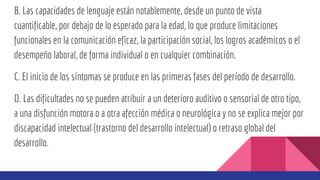 B. Las capacidades de lenguaje están notablemente, desde un punto de vista
cuantificable, por debajo de lo esperado para la edad, lo que produce limitaciones
funcionales en la comunicación eficaz, la participación social, los logros académicos o el
desempeño laboral, de forma individual o en cualquier combinación.
C. El inicio de los síntomas se produce en las primeras fases del período de desarrollo.
D. Las dificultades no se pueden atribuir a un deterioro auditivo o sensorial de otro tipo,
a una disfunción motora o a otra afección médica o neurológica y no se explica mejor por
discapacidad intelectual (trastorno del desarrollo intelectual) o retraso global del
desarrollo.
 