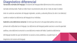 Diagnóstico diferencial
Variaciones normales del lenguaje. El trastorno del lenguaje debe diferenciarse de las variaciones
normales del desarrollo. Puede ser difícil hacer esta distinción antes de los 4 años de edad. Se deben
tener en cuenta las variaciones de lenguaje regionales, sociales y culturales/étnicas (es decir, los dialectos)
cuando se evalúan las deficiencias del lenguaje de un individuo.
Audición u otra deficiencia sensorial. Se tiene que descartar la discapacidad auditiva como causa
primaria de la dificultad con el lenguaje. Las deficiencias del lenguaje pueden asociarse a una discapacidad
auditiva, a otra deficiencia sensorial o a una deficiencia motora del habla. Cuando las deficiencias
del lenguaje exceden las que normalmente se asocian a estos problemas, se puede hacer el
diagnóstico de trastorno del lenguaje.
 